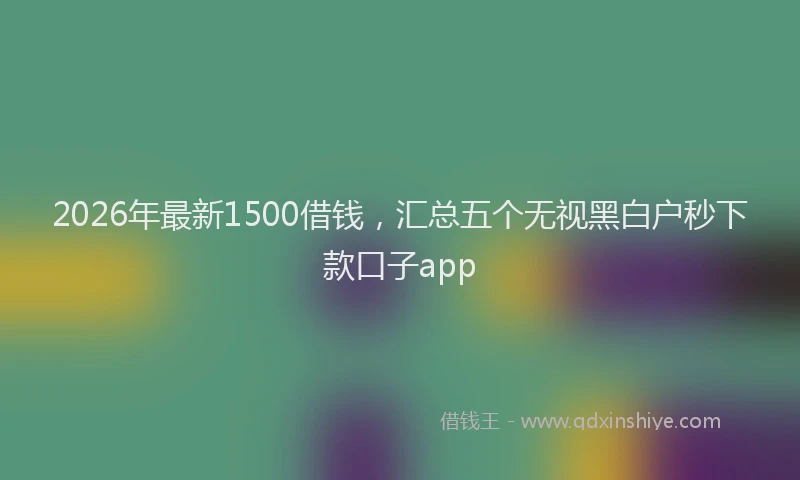 2026年最新1500借钱,汇总五个无视黑白户秒下款口子app