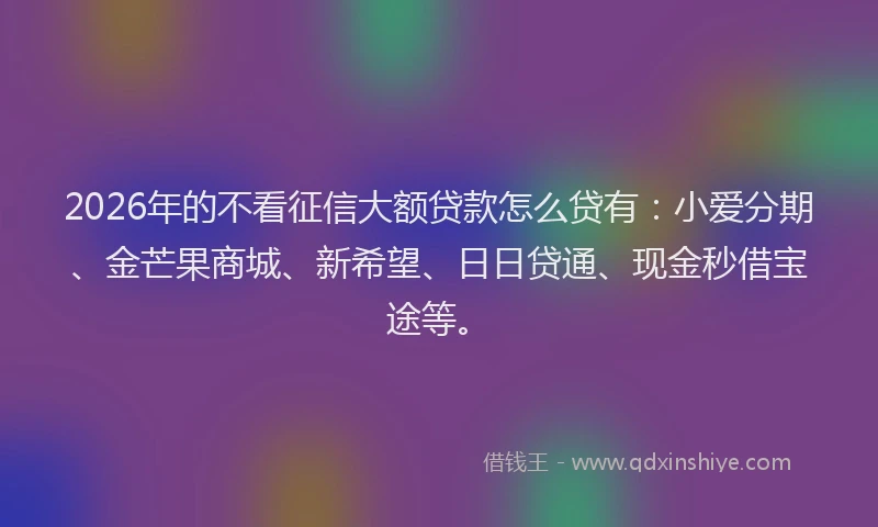 2026年的不看征信大额贷款怎么贷有：小爱分期、金芒果商城、新希望、日日贷通、现金秒借宝途等。