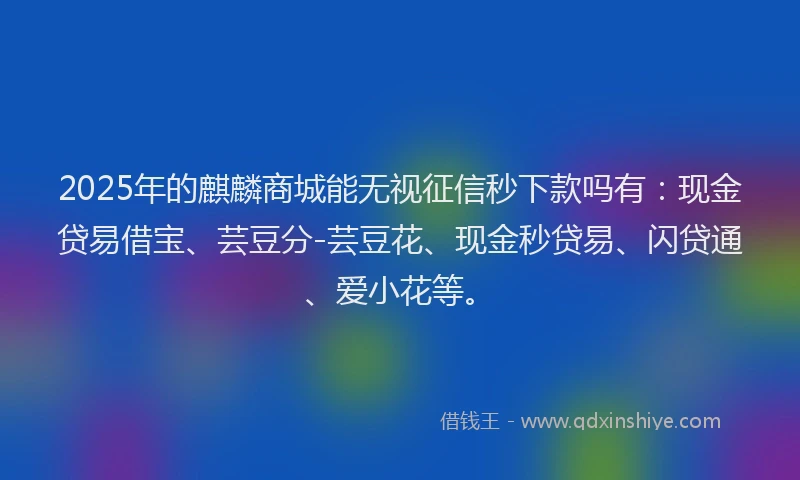 2025年的麒麟商城能无视征信秒下款吗有:现金贷易借宝、芸豆分-芸豆花、现金秒贷易、闪贷通、爱小花等。