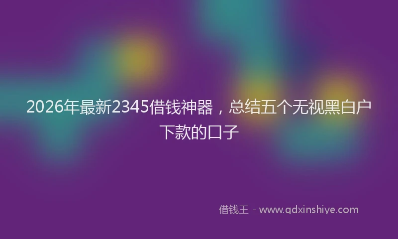 2026年最新2345借钱神器，总结五个无视黑白户下款的口子