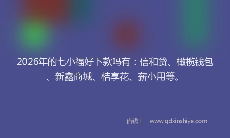 2026年的七小福好下款吗有:信和贷、橄榄钱包、新鑫商城、桔享花、薪小用等。