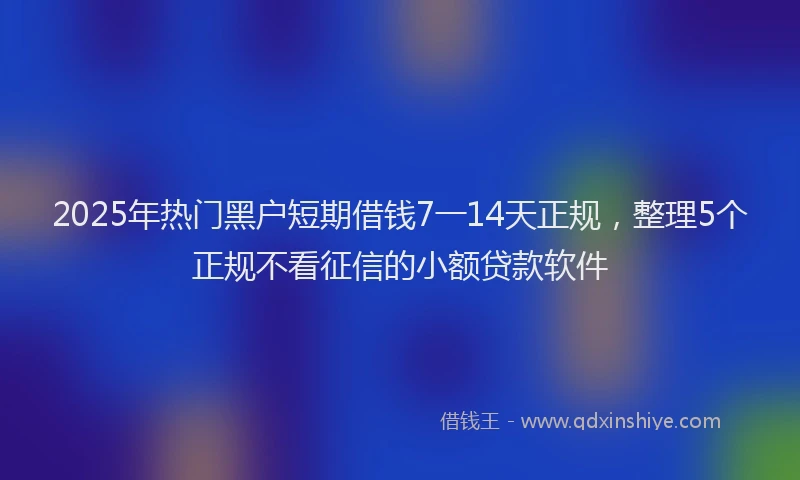 2025年热门黑户短期借钱7一14天正规，整理5个正规不看征信的小额贷款软件