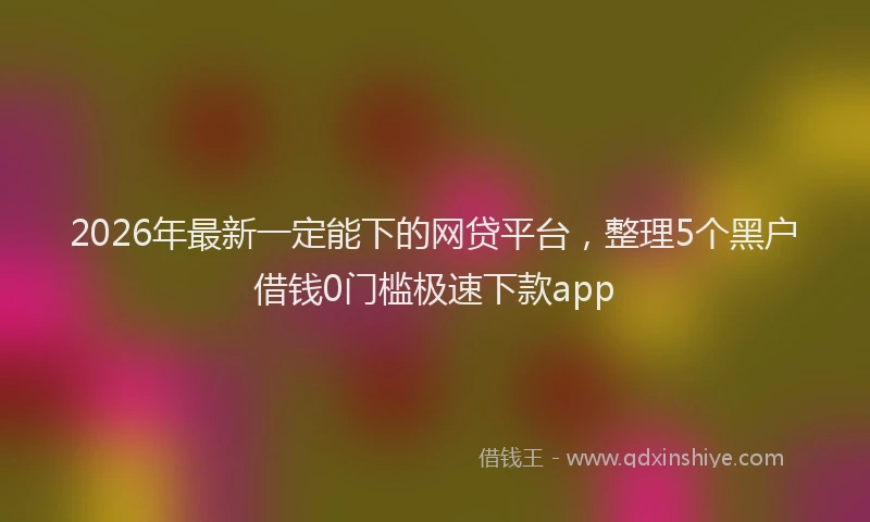 2026年最新一定能下的网贷平台,整理5个黑户借钱0门槛极速下款app