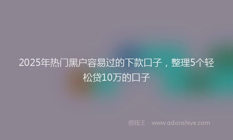 2025年热门黑户容易过的下款口子，整理5个轻松贷10万的口子