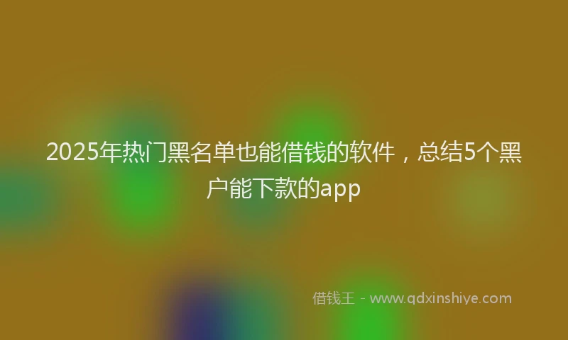 2025年热门黑名单也能借钱的软件,总结5个黑户能下款的app