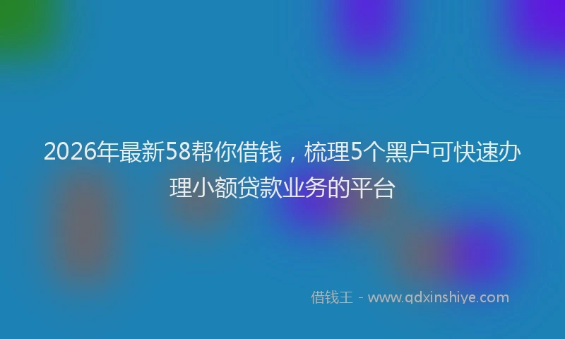 2026年最新58帮你借钱，梳理5个黑户可快速办理小额贷款业务的平台