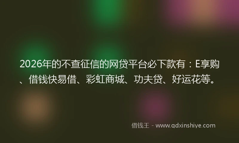 2026年的不查征信的网贷平台必下款有：E享购、借钱快易借、彩虹商城、功夫贷、好运花等。