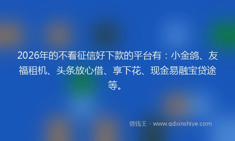 2026年的不看征信好下款的平台有：小金鸽、友福租机、头条放心借、享下花、现金易融宝贷途等。