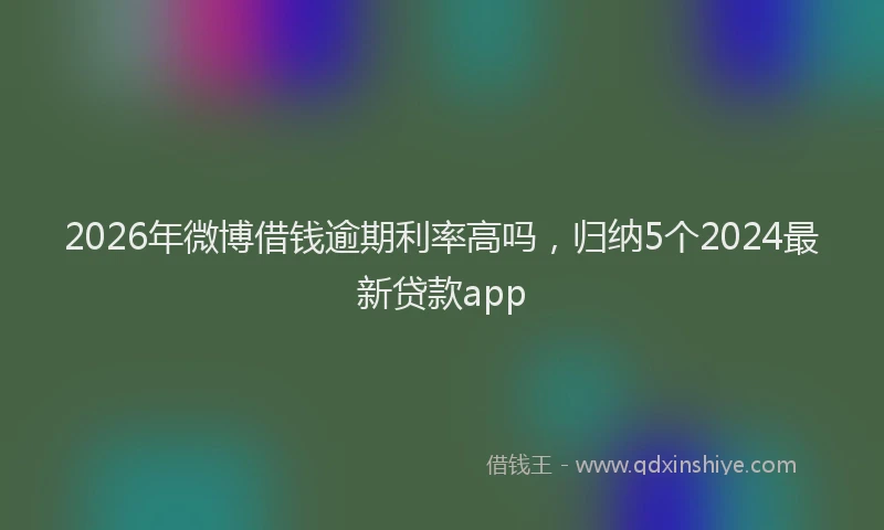 2026年微博借钱逾期利率高吗，归纳5个2024最新贷款app