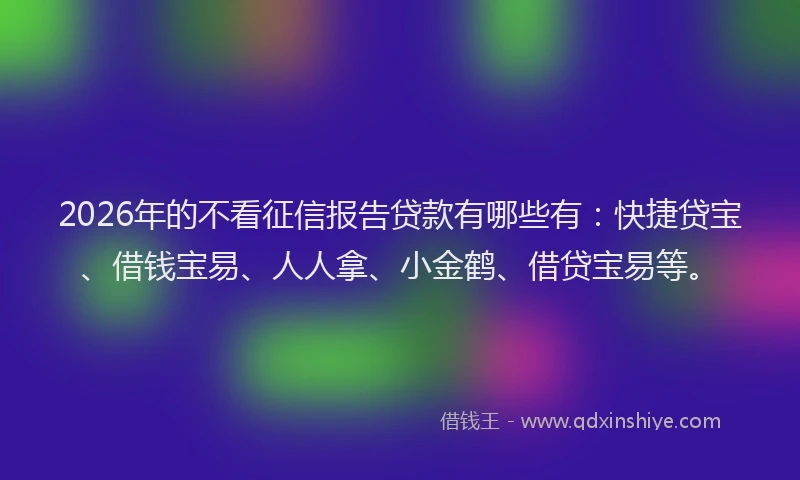2026年的不看征信报告贷款有哪些有:快捷贷宝、借钱宝易、人人拿、小金鹤、借贷宝易等。