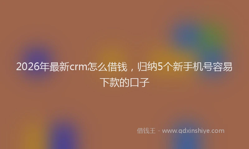 2026年最新crm怎么借钱,归纳5个新手机号容易下款的口子