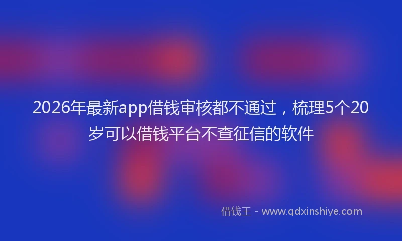 2026年最新app借钱审核都不通过，梳理5个20岁可以借钱平台不查征信的软件