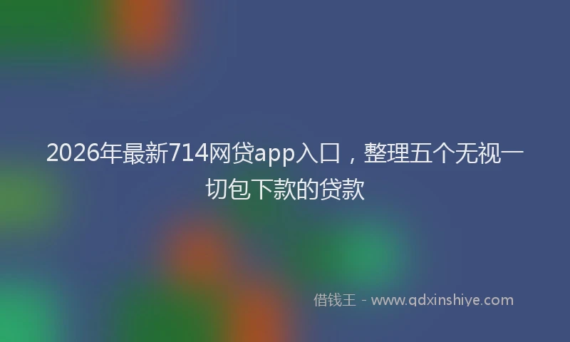 2026年最新714网贷app入口，整理五个无视一切包下款的贷款