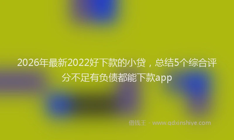 2026年最新2022好下款的小贷，总结5个综合评分不足有负债都能下款app