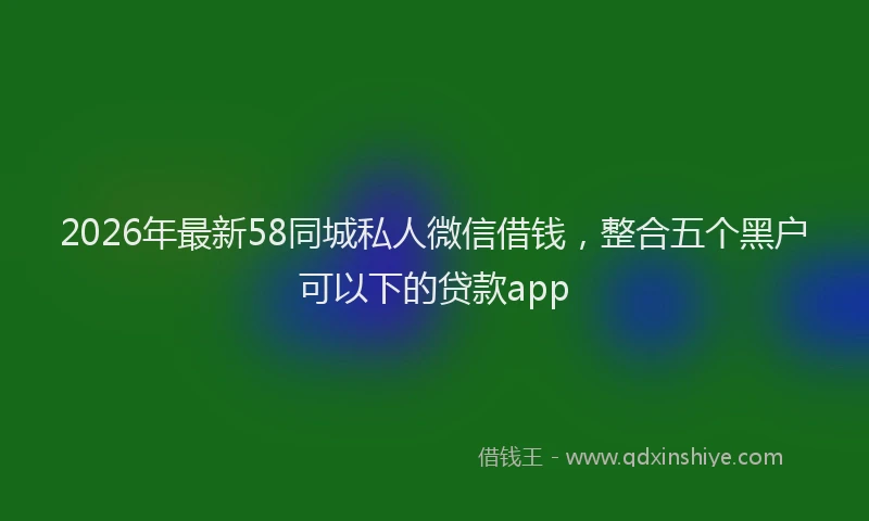 2026年最新58同城私人微信借钱,整合五个黑户可以下的贷款app