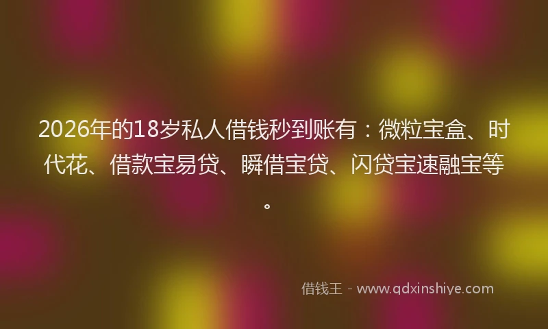 2026年的18岁私人借钱秒到账有：微粒宝盒、时代花、借款宝易贷、瞬借宝贷、闪贷宝速融宝等。