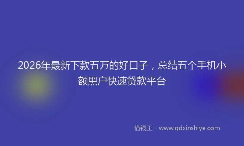 2026年最新下款五万的好口子,总结五个手机小额黑户快速贷款平台