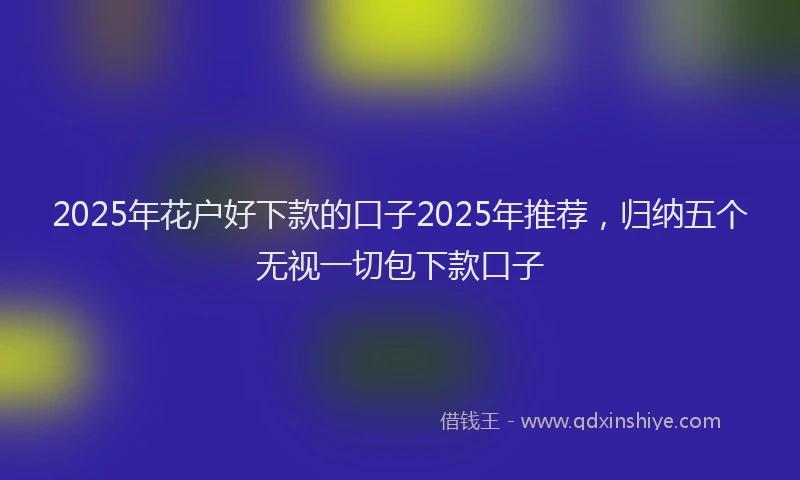 2025年花户好下款的口子2025年推荐，归纳五个无视一切包下款口子
