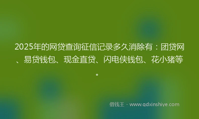 2025年的网贷查询征信记录多久消除有：团贷网、易贷钱包、现金直贷、闪电侠钱包、花小猪等。