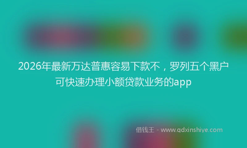 2026年最新万达普惠容易下款不，罗列五个黑户可快速办理小额贷款业务的app