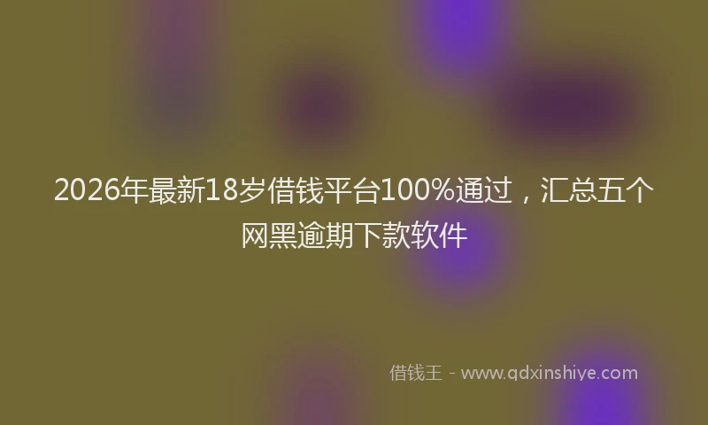2026年最新18岁借钱平台100%通过,汇总五个网黑逾期下款软件