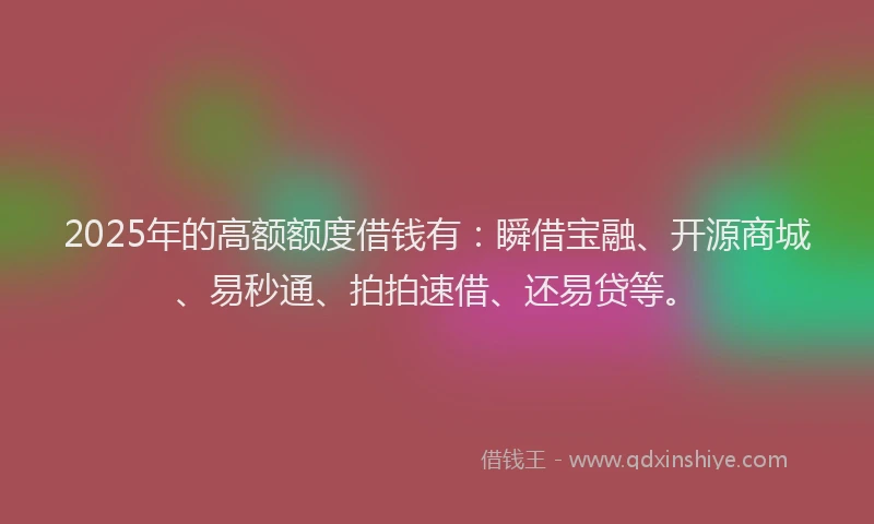 2025年的高额额度借钱有:瞬借宝融、开源商城、易秒通、拍拍速借、还易贷等。