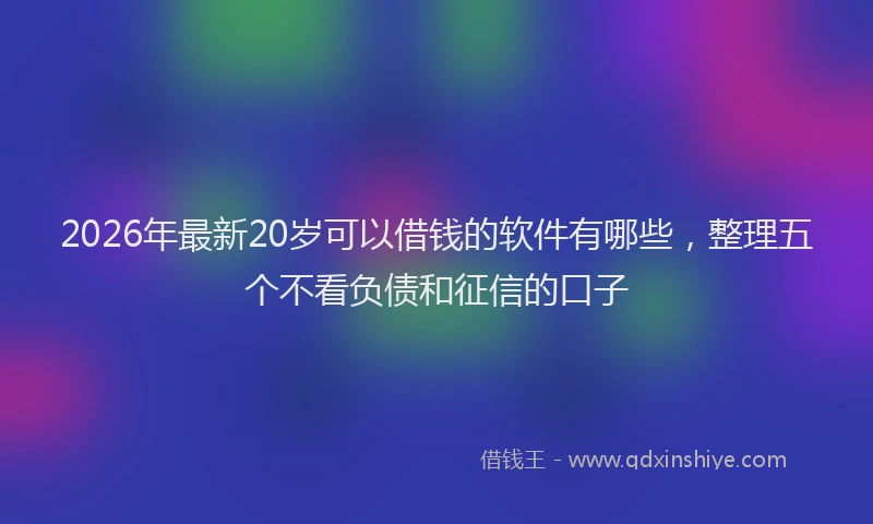 2026年最新20岁可以借钱的软件有哪些,整理五个不看负债和征信的口子