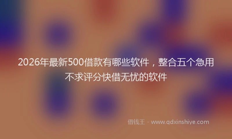 2026年最新500借款有哪些软件，整合五个急用不求评分快借无忧的软件