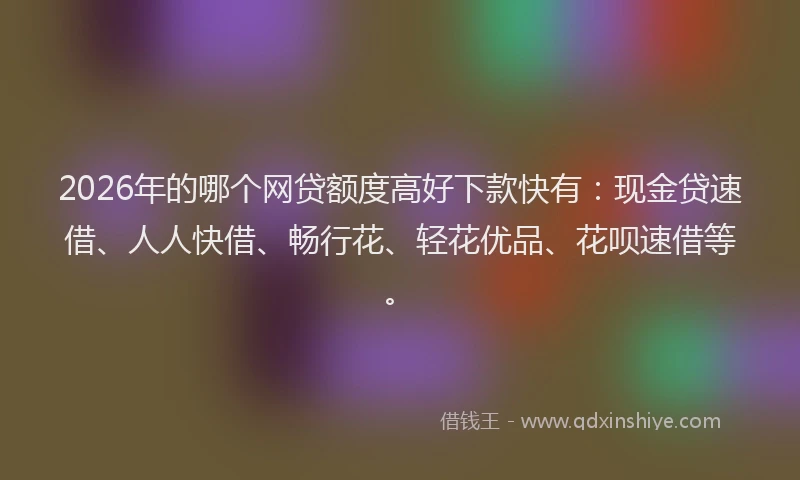 2026年的哪个网贷额度高好下款快有:现金贷速借、人人快借、畅行花、轻花优品、花呗速借等。