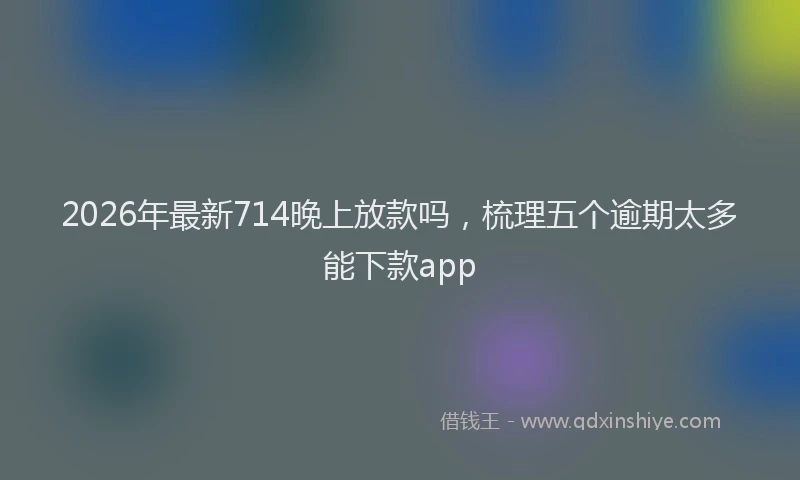 2026年最新714晚上放款吗,梳理五个逾期太多能下款app