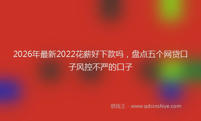 2026年最新2022花薪好下款吗,盘点五个网贷口子风控不严的口子