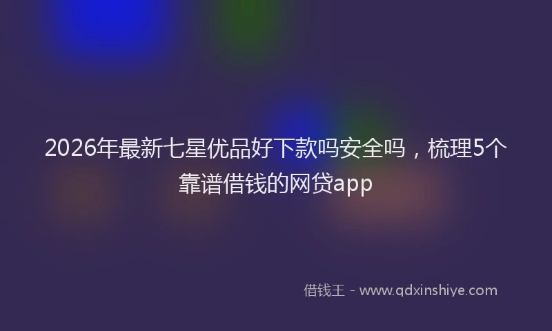 2026年最新七星优品好下款吗安全吗，梳理5个靠谱借钱的网贷app