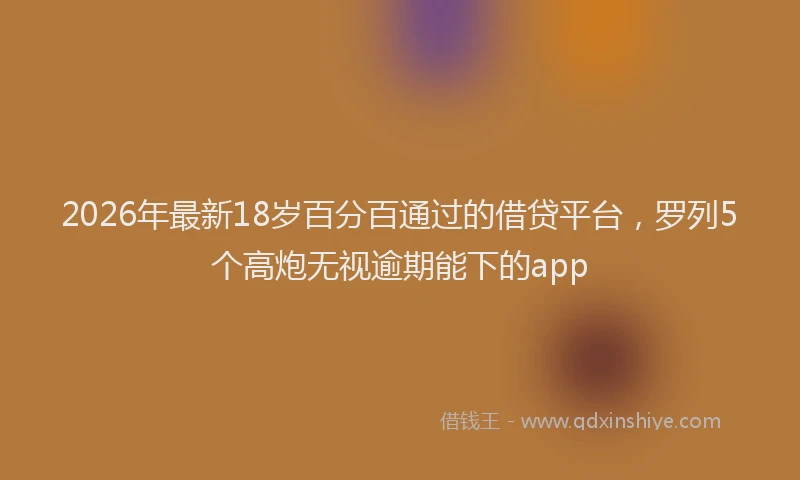 2026年最新18岁百分百通过的借贷平台，罗列5个高炮无视逾期能下的app