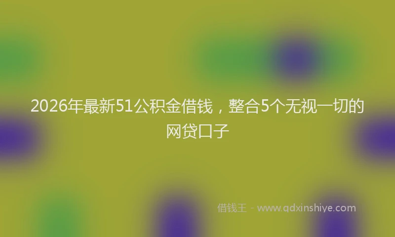 2026年最新51公积金借钱，整合5个无视一切的网贷口子