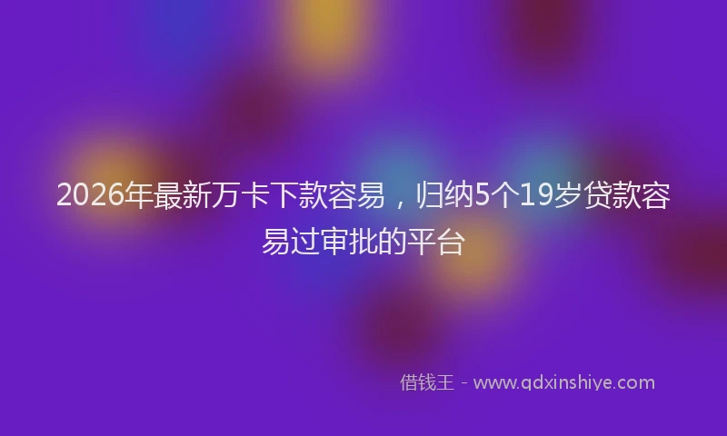 2026年最新万卡下款容易，归纳5个19岁贷款容易过审批的平台