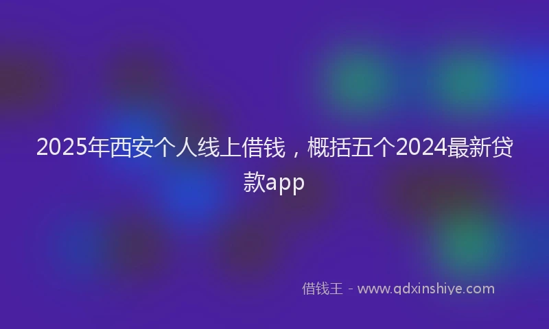 2025年西安个人线上借钱，概括五个2024最新贷款app