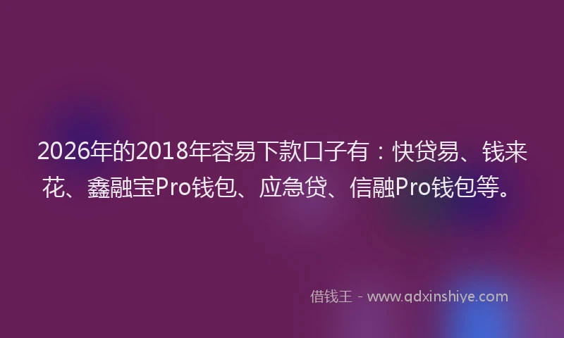 2026年的2018年容易下款口子有:快贷易、钱来花、鑫融宝Pro钱包、应急贷、信融Pro钱包等。