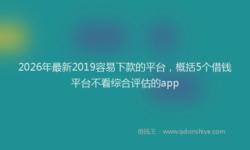 2026年最新2019容易下款的平台，概括5个借钱平台不看综合评估的app