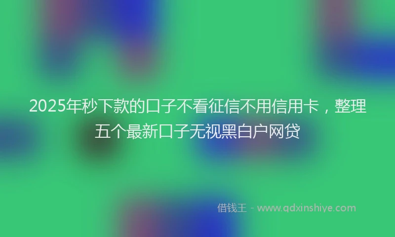 2025年秒下款的口子不看征信不用信用卡，整理五个最新口子无视黑白户网贷
