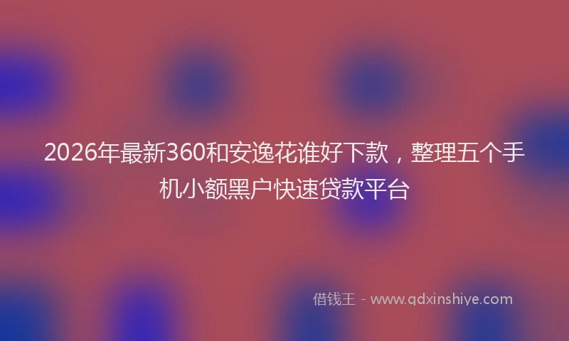 2026年最新360和安逸花谁好下款，整理五个手机小额黑户快速贷款平台