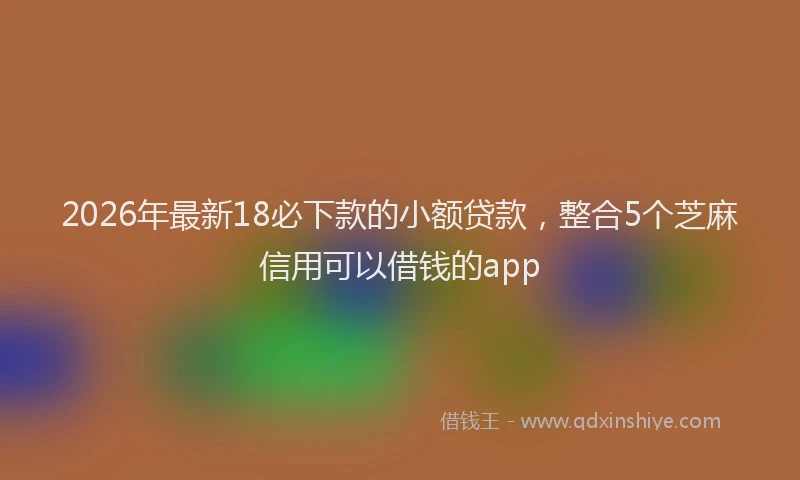 2026年最新18必下款的小额贷款，整合5个芝麻信用可以借钱的app