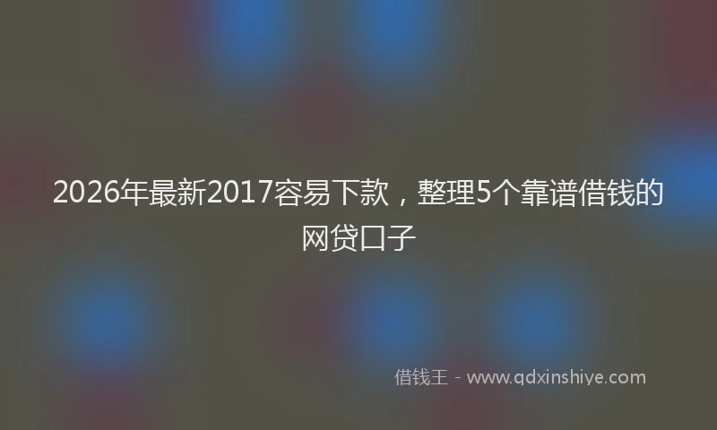 2026年最新2017容易下款,整理5个靠谱借钱的网贷口子