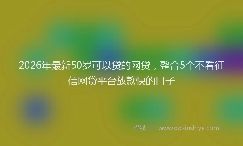 2026年最新50岁可以贷的网贷，整合5个不看征信网贷平台放款快的口子
