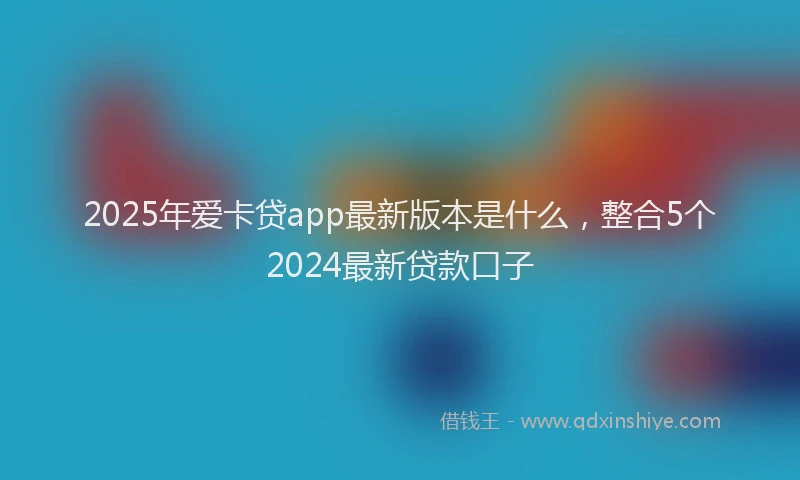 2025年爱卡贷app最新版本是什么,整合5个2024最新贷款口子