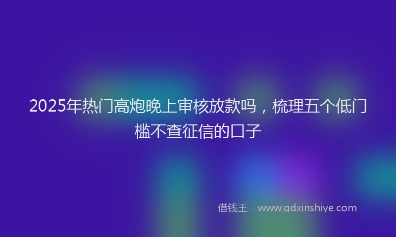 2025年热门高炮晚上审核放款吗，梳理五个低门槛不查征信的口子
