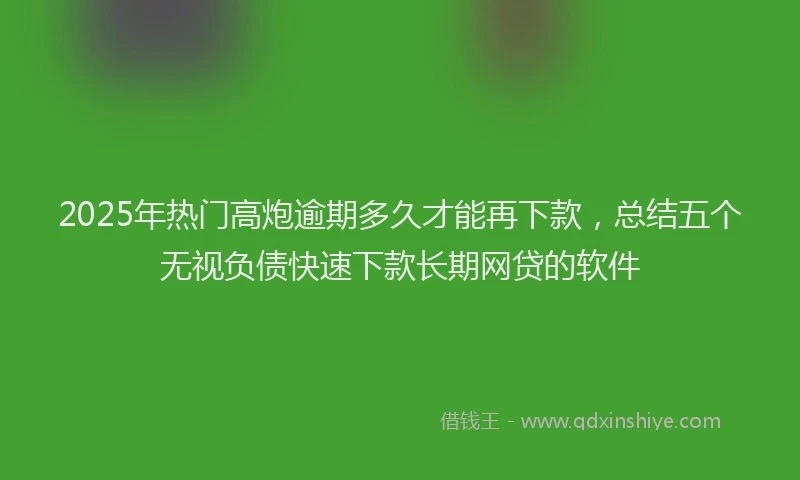 2025年热门高炮逾期多久才能再下款，总结五个无视负债快速下款长期网贷的软件