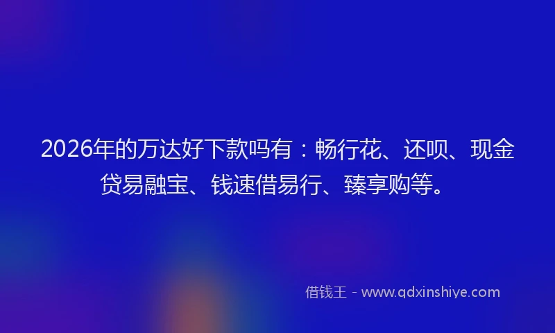 2026年的万达好下款吗有:畅行花、还呗、现金贷易融宝、钱速借易行、臻享购等。