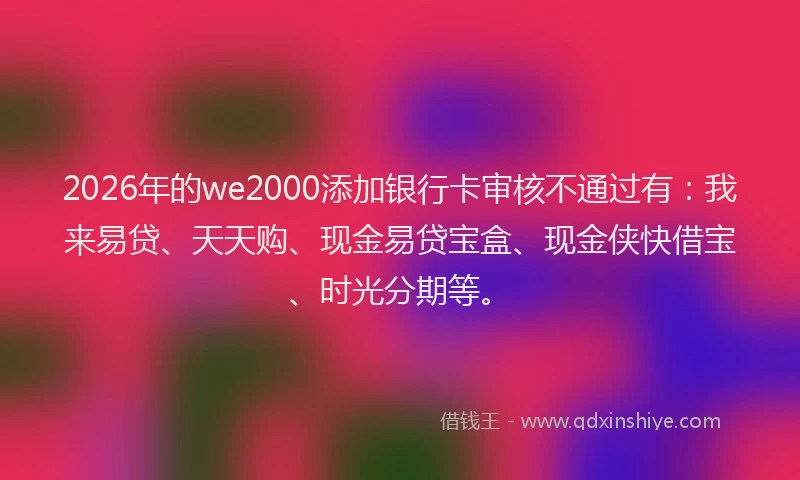 2026年的we2000添加银行卡审核不通过有：我来易贷、天天购、现金易贷宝盒、现金侠快借宝、时光分期等。