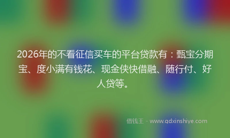 2026年的不看征信买车的平台贷款有:甄宝分期宝、度小满有钱花、现金侠快借融、随行付、好人贷等。