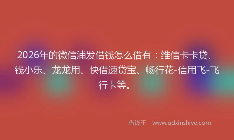 2026年的微信浦发借钱怎么借有:维信卡卡贷、钱小乐、龙龙用、快借速贷宝、畅行花-信用飞-飞行卡等。